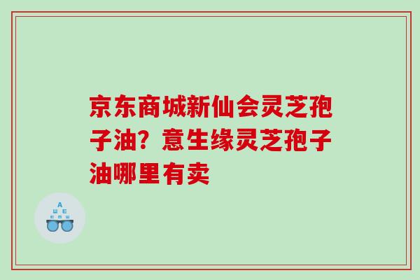 京东商城新仙会灵芝孢子油？意生缘灵芝孢子油哪里有卖