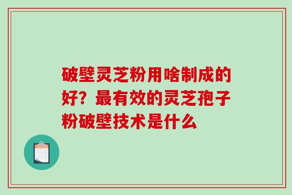 破壁灵芝粉用啥制成的好？最有效的灵芝孢子粉破壁技术是什么