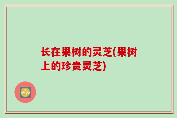 长在果树的灵芝(果树上的珍贵灵芝)