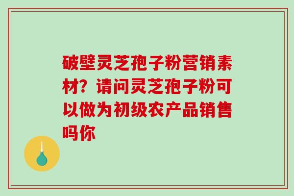 破壁灵芝孢子粉营销素材？请问灵芝孢子粉可以做为初级农产品销售吗你