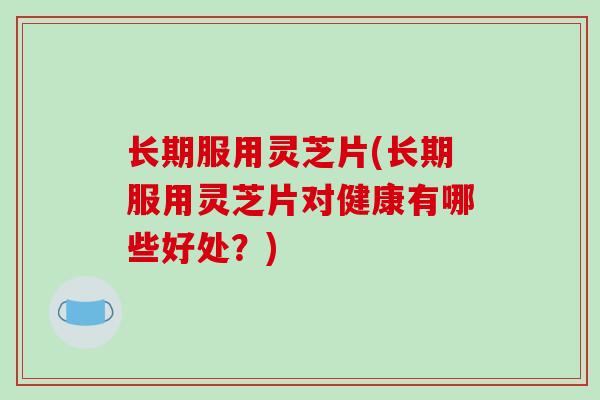 长期服用灵芝片(长期服用灵芝片对健康有哪些好处？)
