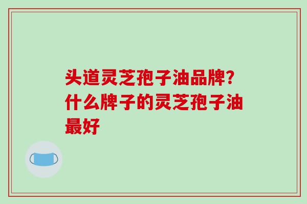 头道灵芝孢子油品牌？什么牌子的灵芝孢子油最好