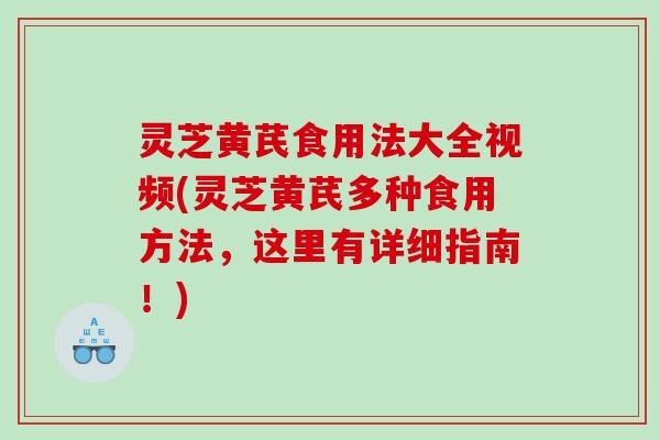 灵芝黄芪食用法大全视频(灵芝黄芪多种食用方法，这里有详细指南！)