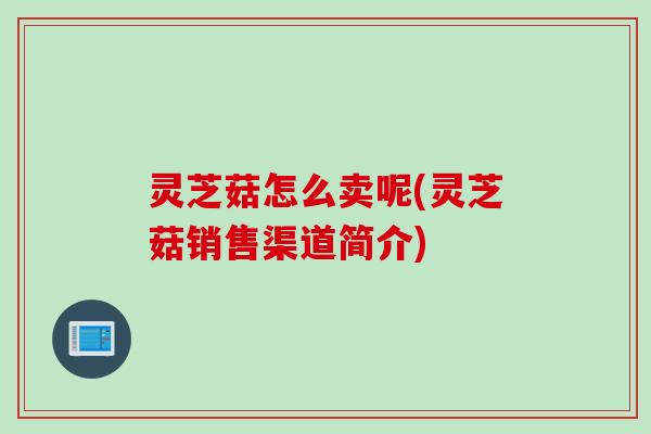 灵芝菇怎么卖呢(灵芝菇销售渠道简介)