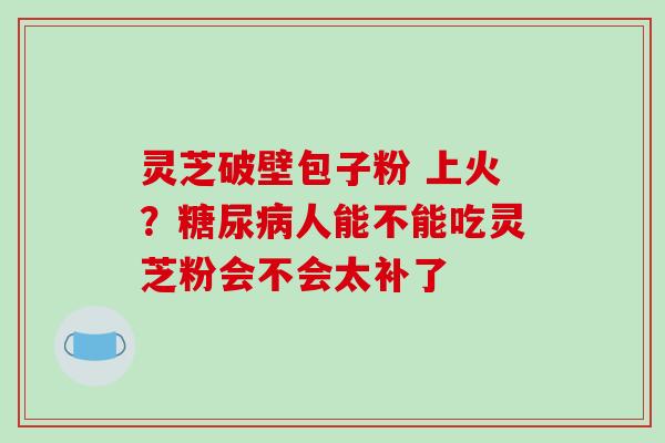 灵芝破壁包子粉 上火？糖尿病人能不能吃灵芝粉会不会太补了