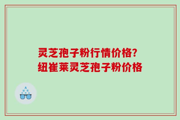 灵芝孢子粉行情价格?纽崔莱灵芝孢子粉价格 灵芝孢子粉行情价格?纽崔莱灵芝孢子粉价格