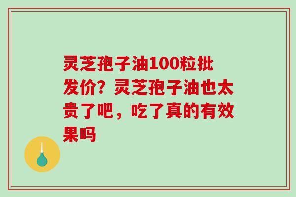 灵芝孢子油100粒批发价？灵芝孢子油也太贵了吧，吃了真的有效果吗