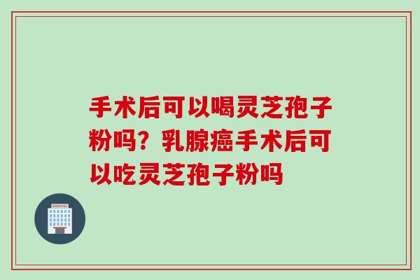 手术后可以喝灵芝孢子粉吗？乳腺癌手术后可以吃灵芝孢子粉吗