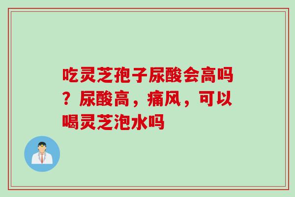 吃灵芝孢子尿酸会高吗？尿酸高，痛风，可以喝灵芝泡水吗