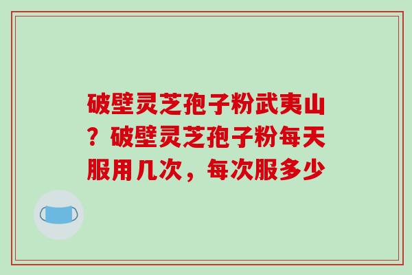 破壁灵芝孢子粉武夷山？破壁灵芝孢子粉每天服用几次，每次服多少