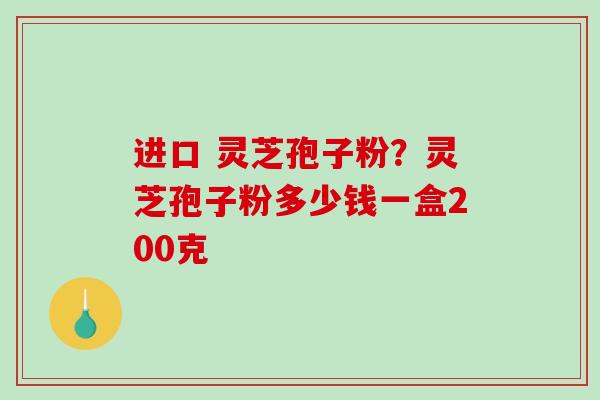 进口 灵芝孢子粉？灵芝孢子粉多少钱一盒200克