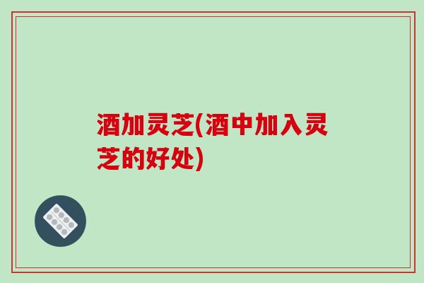 酒加灵芝(酒中加入灵芝的好处)
