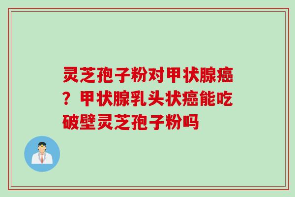 灵芝孢子粉对甲状腺癌？甲状腺乳头状癌能吃破壁灵芝孢子粉吗