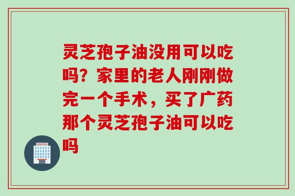 灵芝孢子油没用可以吃吗？家里的老人刚刚做完一个手术，买了广药那个灵芝孢子油可以吃吗