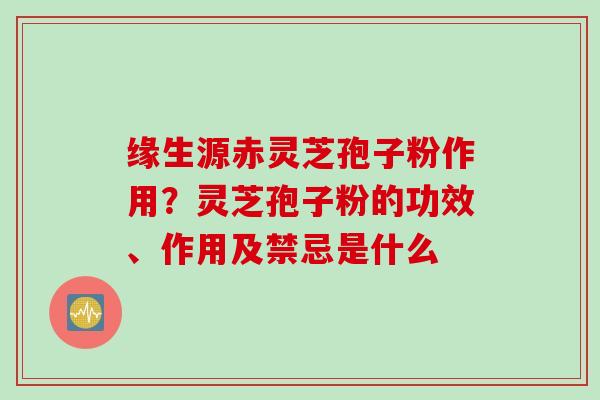 缘生源赤灵芝孢子粉作用？灵芝孢子粉的功效、作用及禁忌是什么