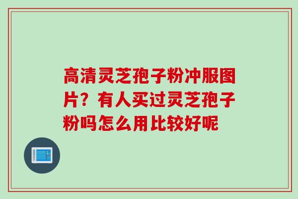 高清灵芝孢子粉冲服图片？有人买过灵芝孢子粉吗怎么用比较好呢