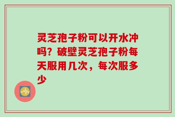 灵芝孢子粉可以开水冲吗？破壁灵芝孢子粉每天服用几次，每次服多少