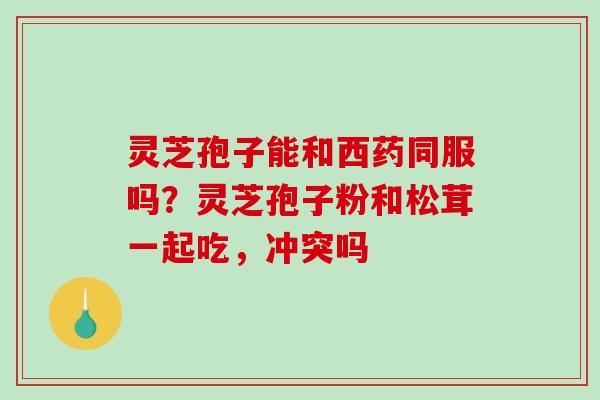 灵芝孢子能和西药同服吗？灵芝孢子粉和松茸一起吃，冲突吗