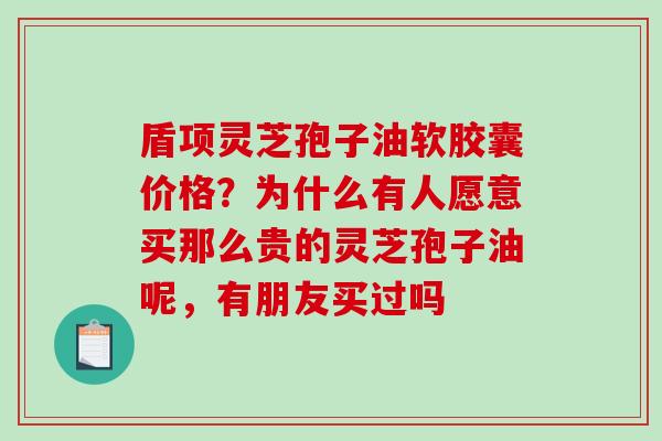 盾项灵芝孢子油软胶囊价格？为什么有人愿意买那么贵的灵芝孢子油呢，有朋友买过吗