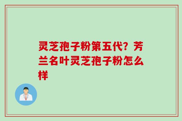 灵芝孢子粉第五代？芳兰名叶灵芝孢子粉怎么样