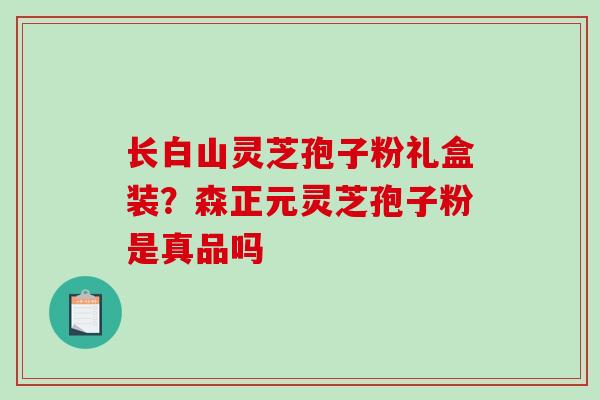 长白山灵芝孢子粉礼盒装？森正元灵芝孢子粉是真品吗
