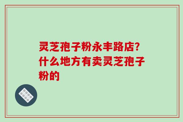 灵芝孢子粉永丰路店？什么地方有卖灵芝孢子粉的
