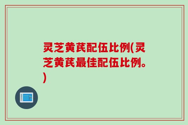 灵芝黄芪配伍比例(灵芝黄芪最佳配伍比例。)