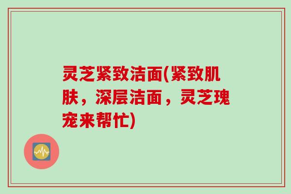 灵芝紧致洁面(紧致肌肤，深层洁面，灵芝瑰宠来帮忙)