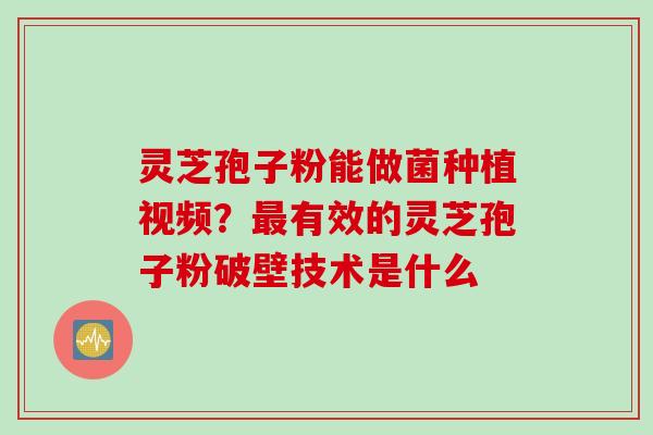 灵芝孢子粉能做菌种植视频？最有效的灵芝孢子粉破壁技术是什么