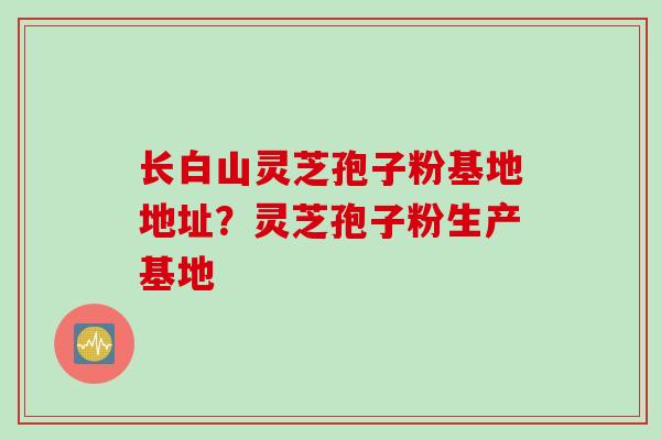 长白山灵芝孢子粉基地地址？灵芝孢子粉生产基地