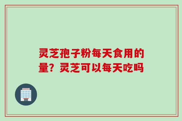灵芝孢子粉每天食用的量？灵芝可以每天吃吗