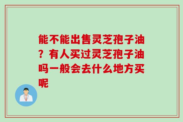 能不能出售灵芝孢子油？有人买过灵芝孢子油吗一般会去什么地方买呢