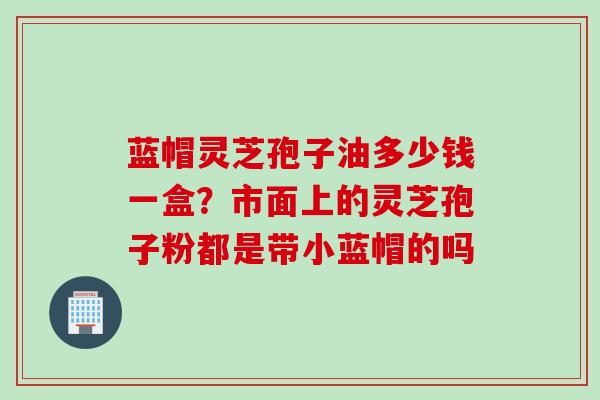 蓝帽灵芝孢子油多少钱一盒？市面上的灵芝孢子粉都是带小蓝帽的吗