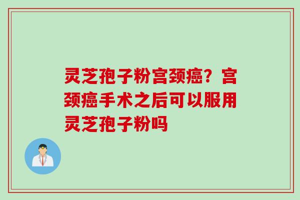 灵芝孢子粉宫颈癌？宫颈癌手术之后可以服用灵芝孢子粉吗