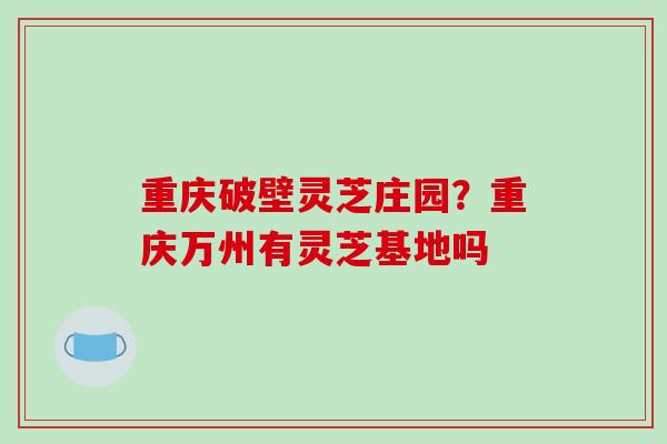 重庆破壁灵芝庄园？重庆万州有灵芝基地吗