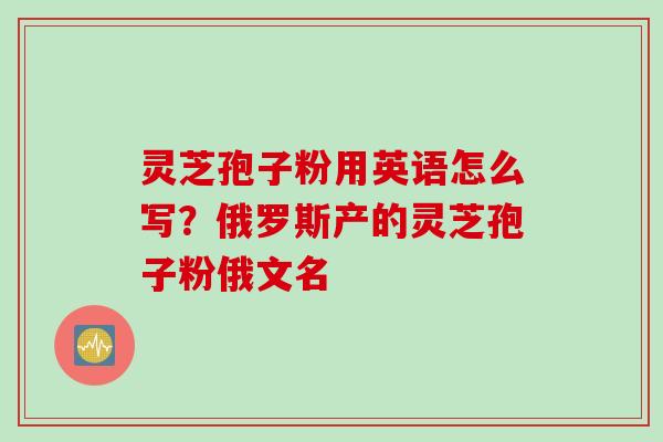 灵芝孢子粉用英语怎么写？俄罗斯产的灵芝孢子粉俄文名