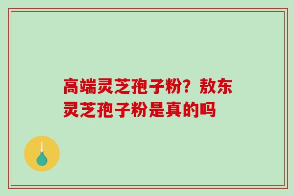 高端灵芝孢子粉？敖东灵芝孢子粉是真的吗