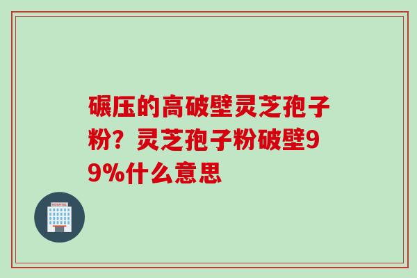 碾压的高破壁灵芝孢子粉？灵芝孢子粉破壁99%什么意思