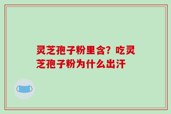 灵芝孢子粉里含？吃灵芝孢子粉为什么出汗