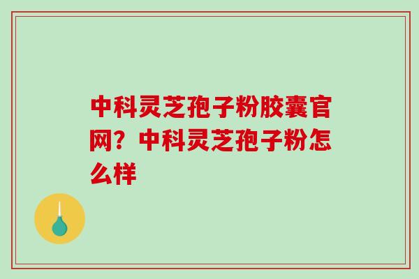 中科灵芝孢子粉胶囊官网？中科灵芝孢子粉怎么样