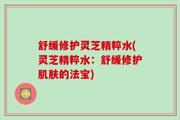 舒缓修护灵芝精粹水(灵芝精粹水：舒缓修护肌肤的法宝)
