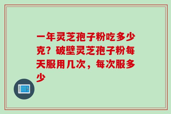 一年灵芝孢子粉吃多少克？破壁灵芝孢子粉每天服用几次，每次服多少