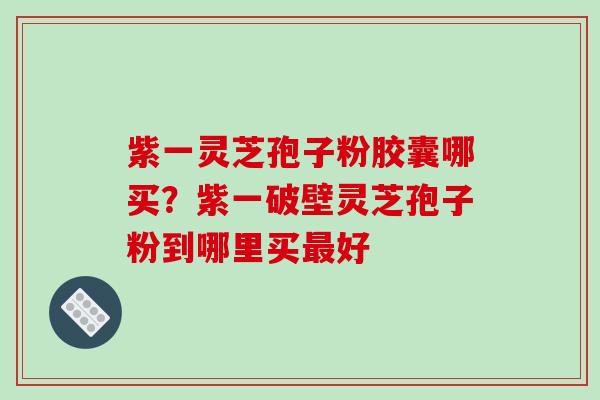 紫一灵芝孢子粉胶囊哪买？紫一破壁灵芝孢子粉到哪里买好