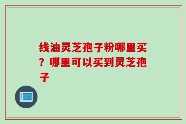线油灵芝孢子粉哪里买？哪里可以买到灵芝孢子