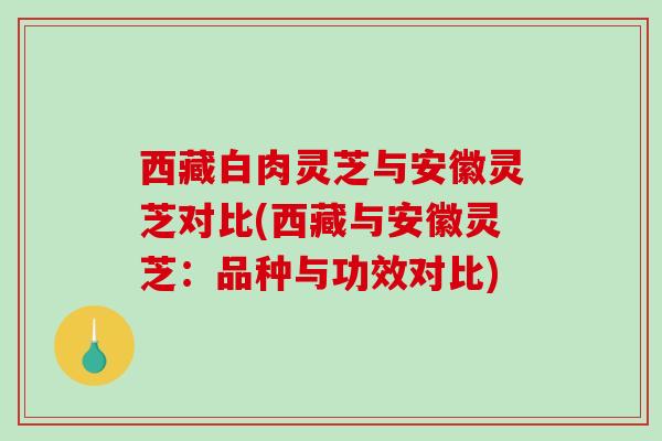 西藏白肉灵芝与安徽灵芝对比(西藏与安徽灵芝：品种与功效对比)