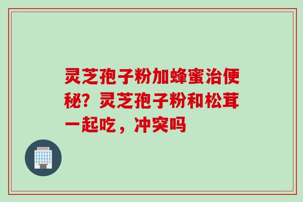 灵芝孢子粉加蜂蜜治便秘？灵芝孢子粉和松茸一起吃，冲突吗