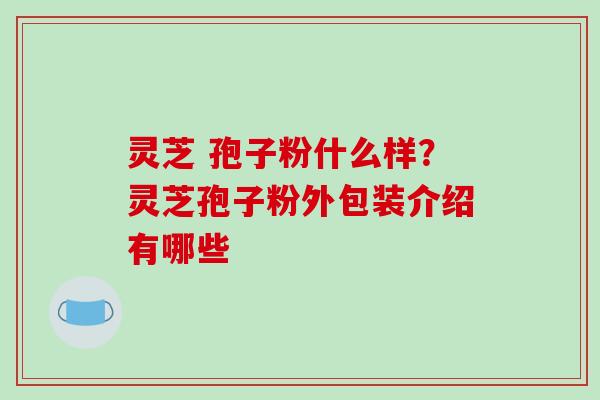 灵芝 孢子粉什么样？灵芝孢子粉外包装介绍有哪些