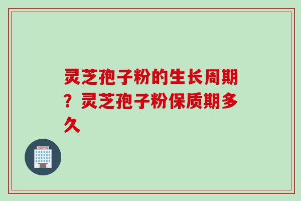 灵芝孢子粉的生长周期？灵芝孢子粉保质期多久