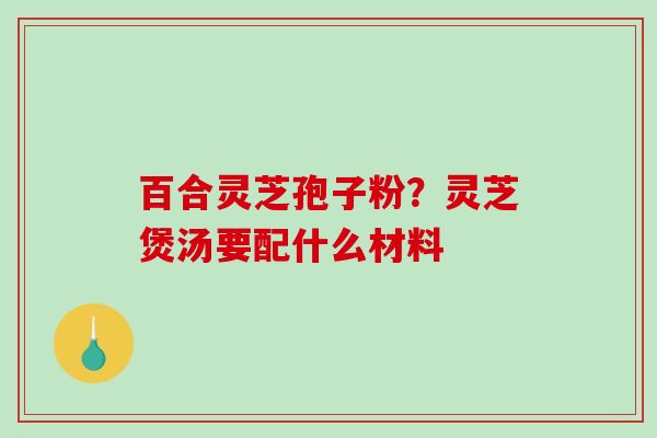百合灵芝孢子粉？灵芝煲汤要配什么材料