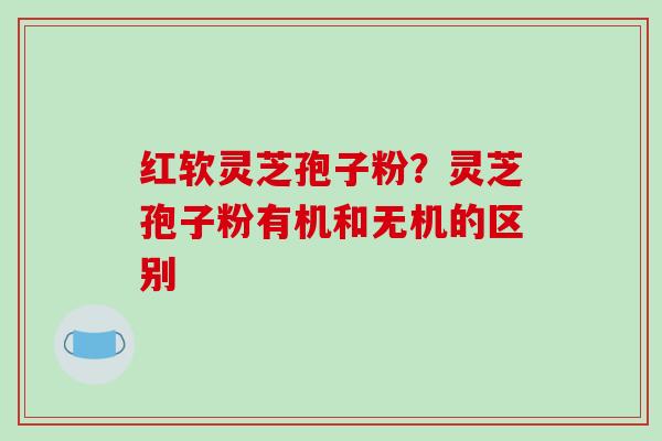 红软灵芝孢子粉?灵芝孢子粉有机和无机的区别 红软灵芝孢子粉?灵芝孢子粉有机和无机的区别